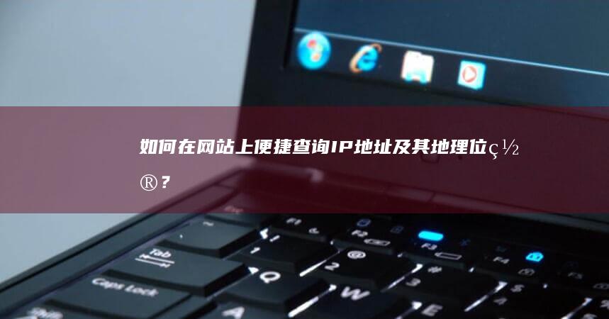 如何在网站上便捷查询IP地址及其地理位置？